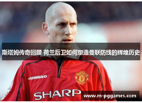 斯塔姆传奇回顾 荷兰后卫如何塑造曼联防线的辉煌历史