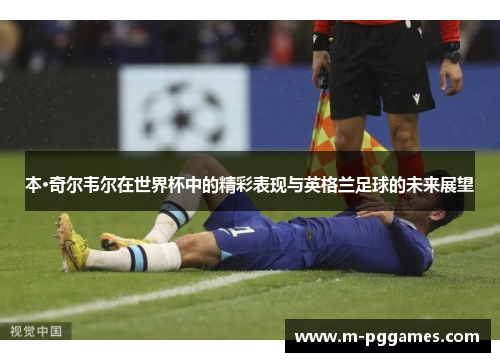 本·奇尔韦尔在世界杯中的精彩表现与英格兰足球的未来展望