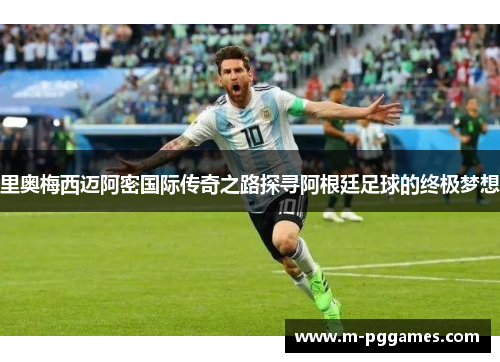 里奥梅西迈阿密国际传奇之路探寻阿根廷足球的终极梦想