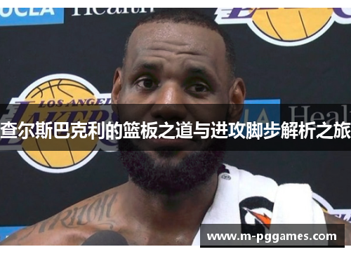 查尔斯巴克利的篮板之道与进攻脚步解析之旅