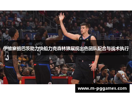 伊维察祖巴茨助力快船力克森林狼展现出色团队配合与战术执行