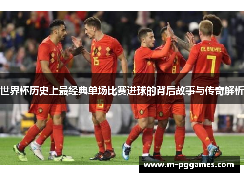 世界杯历史上最经典单场比赛进球的背后故事与传奇解析