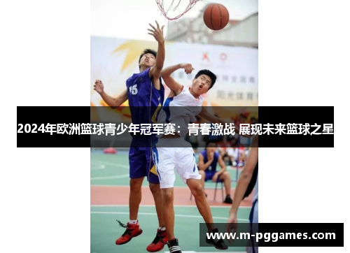 2024年欧洲篮球青少年冠军赛：青春激战 展现未来篮球之星