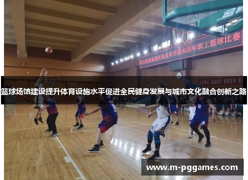 篮球场馆建设提升体育设施水平促进全民健身发展与城市文化融合创新之路
