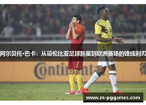 阿尔贝托·巴卡：从哥伦比亚足球新星到欧洲赛场的锋线利刃