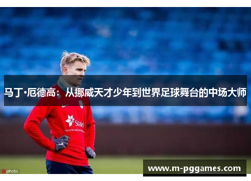 马丁·厄德高：从挪威天才少年到世界足球舞台的中场大师