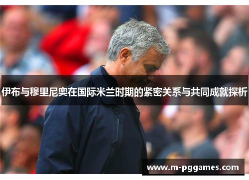 伊布与穆里尼奥在国际米兰时期的紧密关系与共同成就探析
