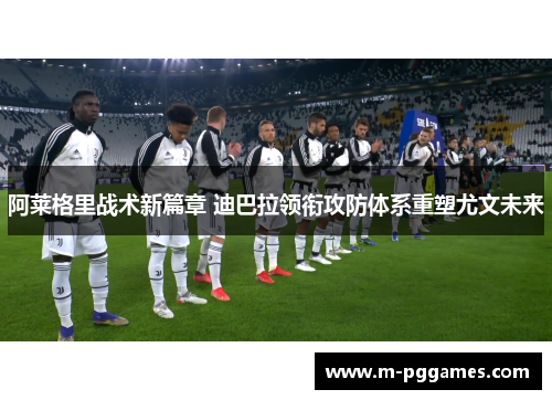 阿莱格里战术新篇章 迪巴拉领衔攻防体系重塑尤文未来