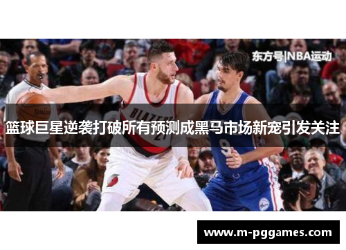 篮球巨星逆袭打破所有预测成黑马市场新宠引发关注