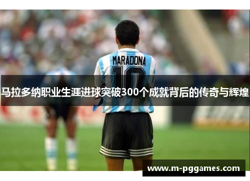 马拉多纳职业生涯进球突破300个成就背后的传奇与辉煌