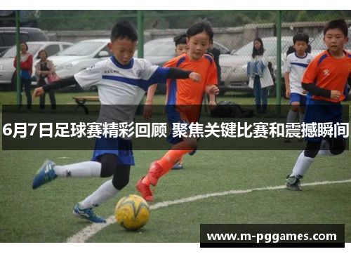 6月7日足球赛精彩回顾 聚焦关键比赛和震撼瞬间