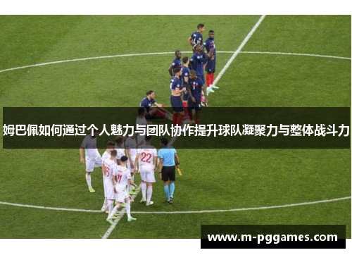 姆巴佩如何通过个人魅力与团队协作提升球队凝聚力与整体战斗力