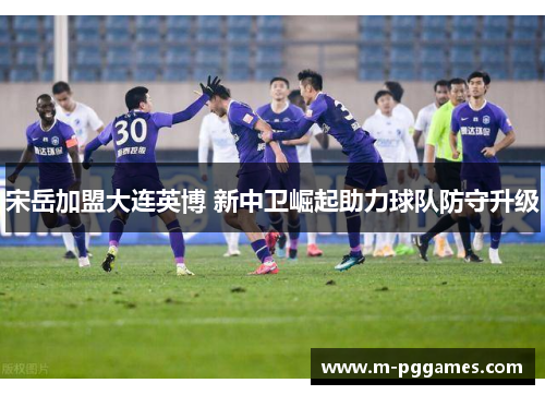 宋岳加盟大连英博 新中卫崛起助力球队防守升级