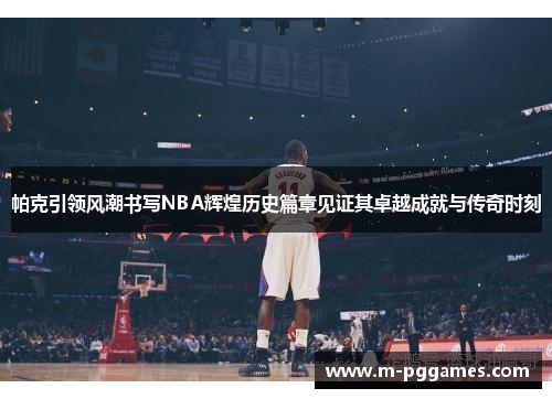 帕克引领风潮书写NBA辉煌历史篇章见证其卓越成就与传奇时刻