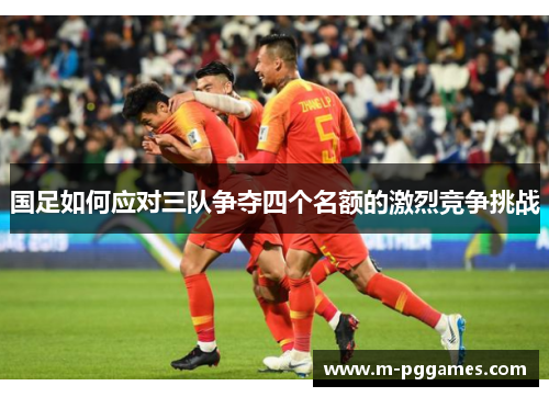 国足如何应对三队争夺四个名额的激烈竞争挑战