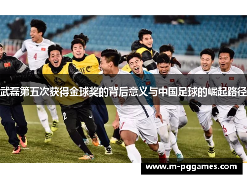 武磊第五次获得金球奖的背后意义与中国足球的崛起路径