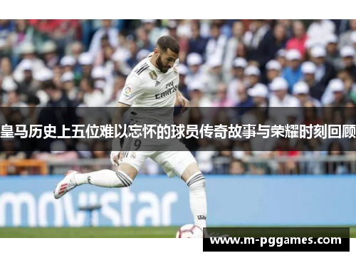 皇马历史上五位难以忘怀的球员传奇故事与荣耀时刻回顾