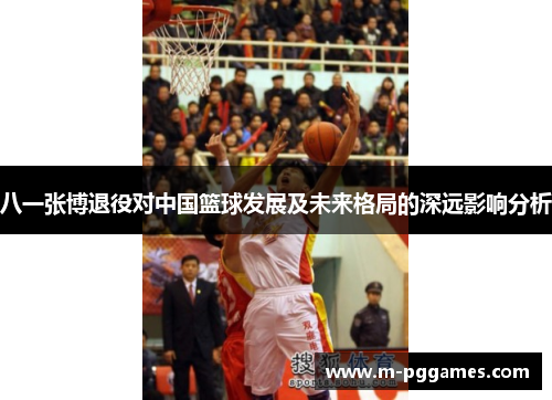 八一张博退役对中国篮球发展及未来格局的深远影响分析