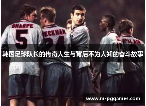 韩国足球队长的传奇人生与背后不为人知的奋斗故事